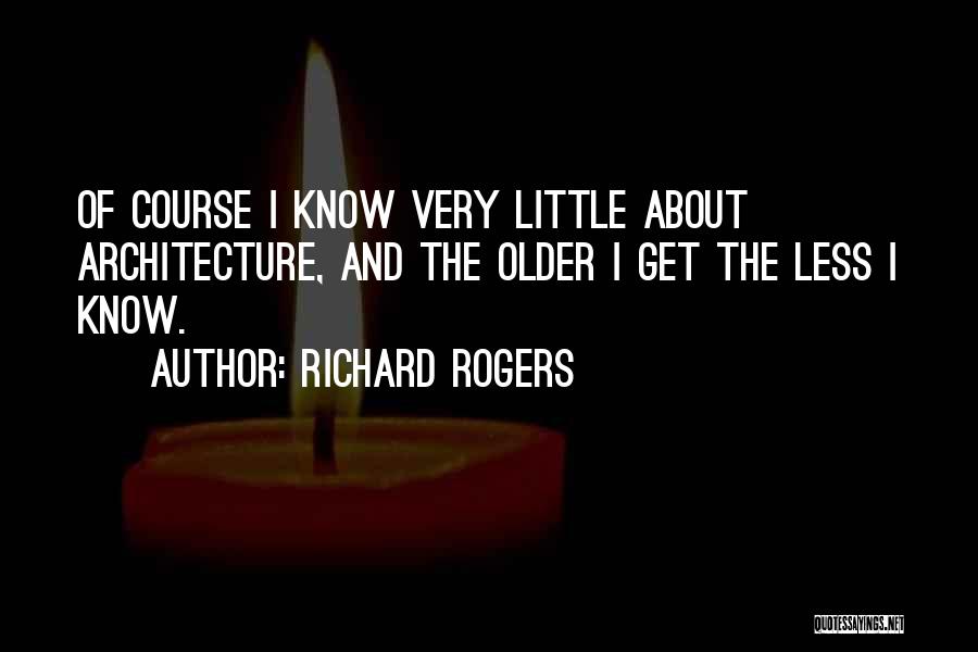 Richard Rogers Quotes: Of Course I Know Very Little About Architecture, And The Older I Get The Less I Know.