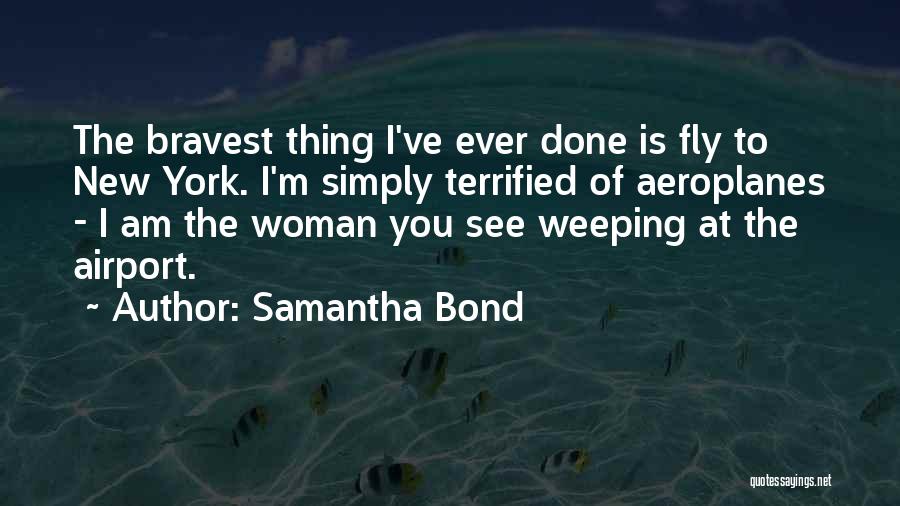 Samantha Bond Quotes: The Bravest Thing I've Ever Done Is Fly To New York. I'm Simply Terrified Of Aeroplanes - I Am The