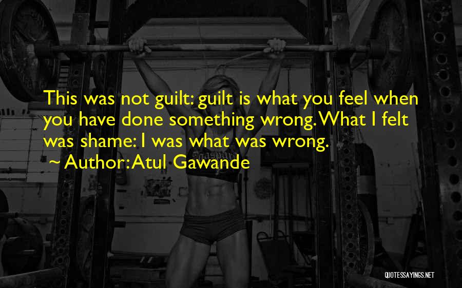 Atul Gawande Quotes: This Was Not Guilt: Guilt Is What You Feel When You Have Done Something Wrong. What I Felt Was Shame:
