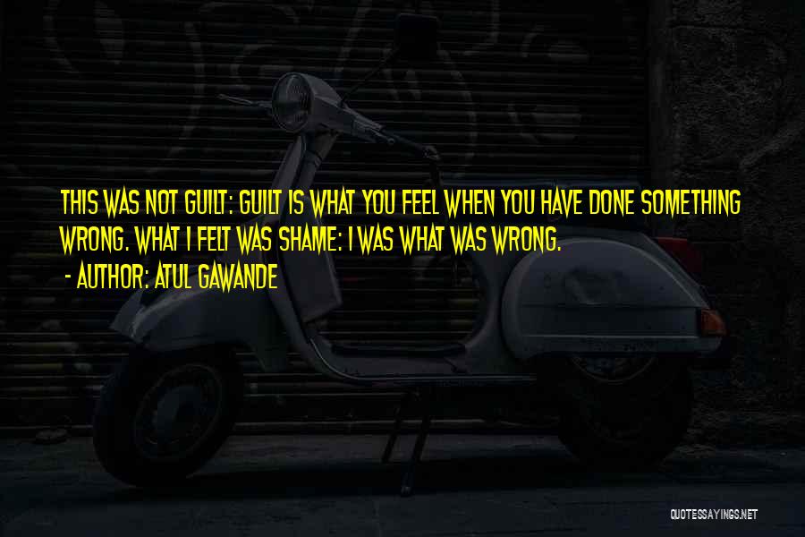 Atul Gawande Quotes: This Was Not Guilt: Guilt Is What You Feel When You Have Done Something Wrong. What I Felt Was Shame:
