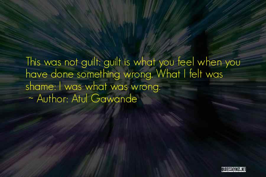 Atul Gawande Quotes: This Was Not Guilt: Guilt Is What You Feel When You Have Done Something Wrong. What I Felt Was Shame: