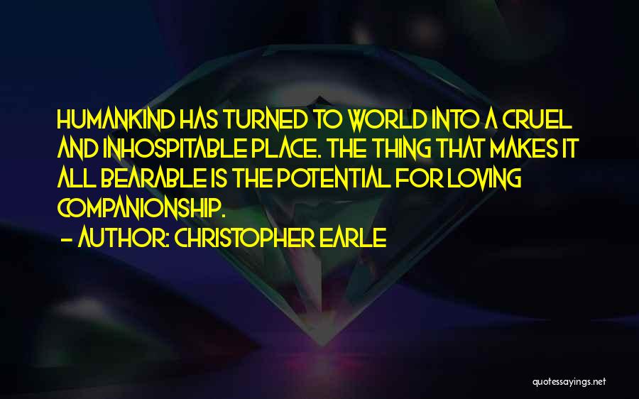 Christopher Earle Quotes: Humankind Has Turned To World Into A Cruel And Inhospitable Place. The Thing That Makes It All Bearable Is The