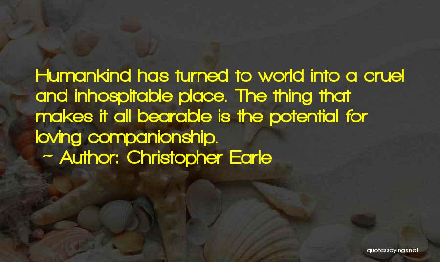 Christopher Earle Quotes: Humankind Has Turned To World Into A Cruel And Inhospitable Place. The Thing That Makes It All Bearable Is The