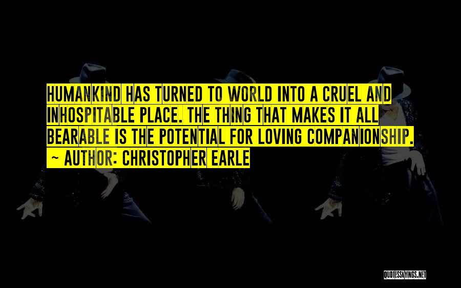 Christopher Earle Quotes: Humankind Has Turned To World Into A Cruel And Inhospitable Place. The Thing That Makes It All Bearable Is The