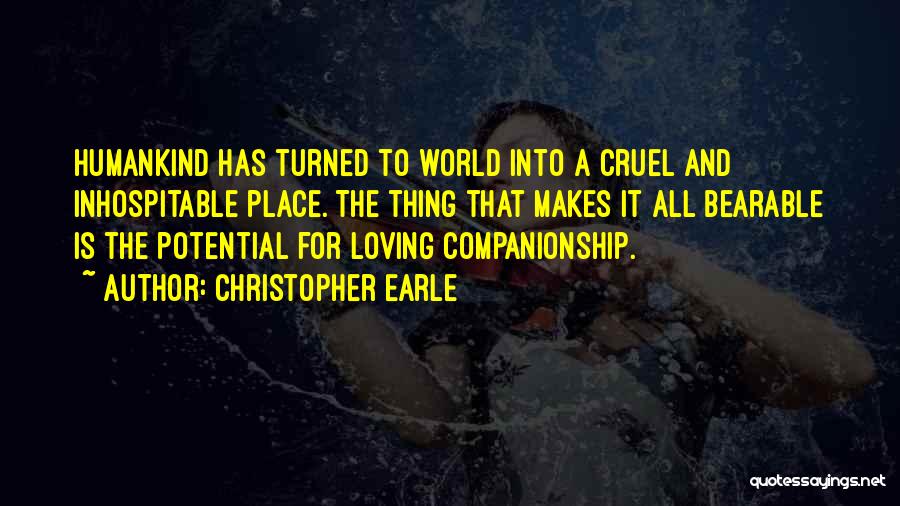 Christopher Earle Quotes: Humankind Has Turned To World Into A Cruel And Inhospitable Place. The Thing That Makes It All Bearable Is The