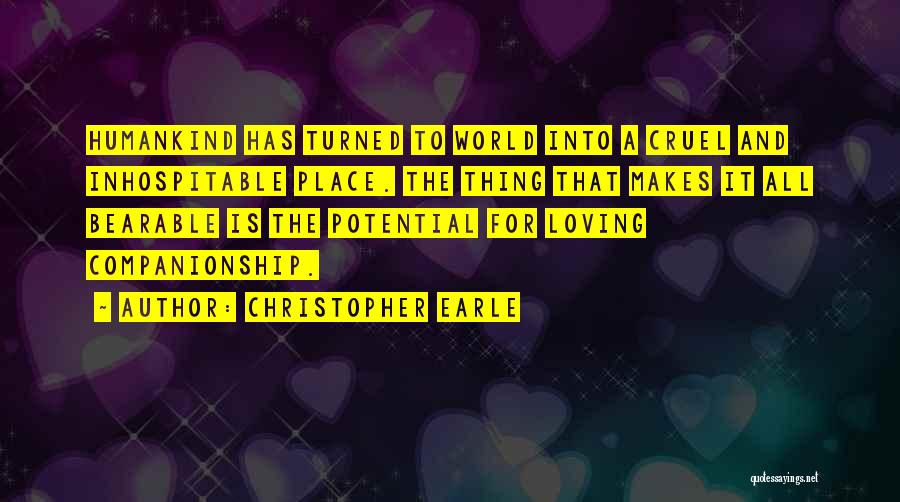 Christopher Earle Quotes: Humankind Has Turned To World Into A Cruel And Inhospitable Place. The Thing That Makes It All Bearable Is The