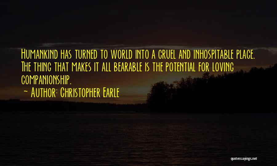 Christopher Earle Quotes: Humankind Has Turned To World Into A Cruel And Inhospitable Place. The Thing That Makes It All Bearable Is The