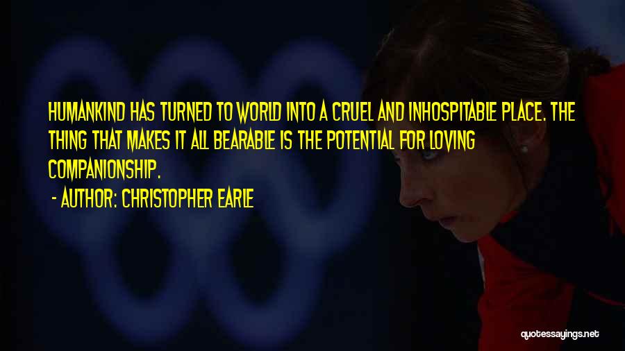 Christopher Earle Quotes: Humankind Has Turned To World Into A Cruel And Inhospitable Place. The Thing That Makes It All Bearable Is The