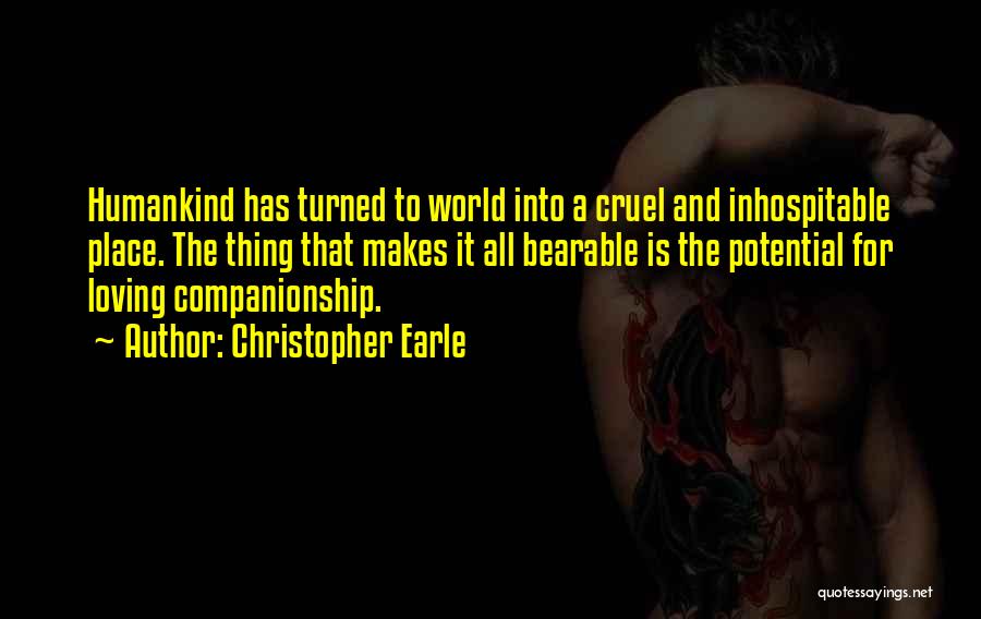 Christopher Earle Quotes: Humankind Has Turned To World Into A Cruel And Inhospitable Place. The Thing That Makes It All Bearable Is The