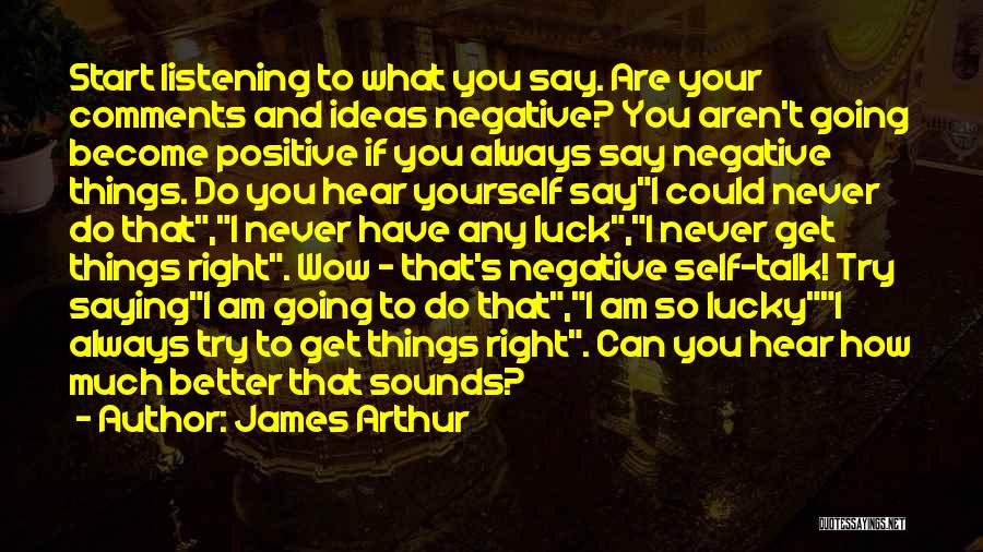 James Arthur Quotes: Start Listening To What You Say. Are Your Comments And Ideas Negative? You Aren't Going Become Positive If You Always