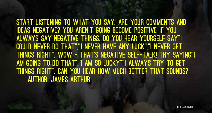 James Arthur Quotes: Start Listening To What You Say. Are Your Comments And Ideas Negative? You Aren't Going Become Positive If You Always