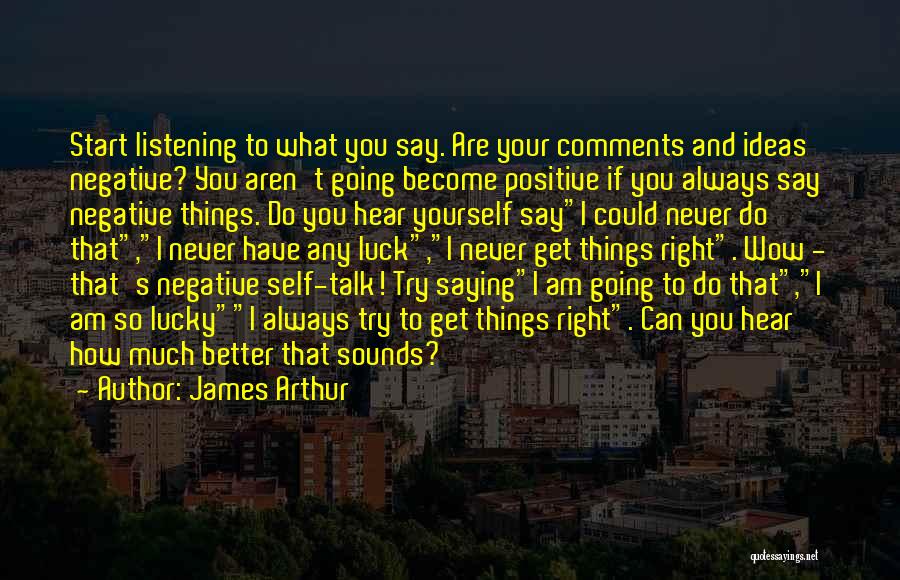 James Arthur Quotes: Start Listening To What You Say. Are Your Comments And Ideas Negative? You Aren't Going Become Positive If You Always