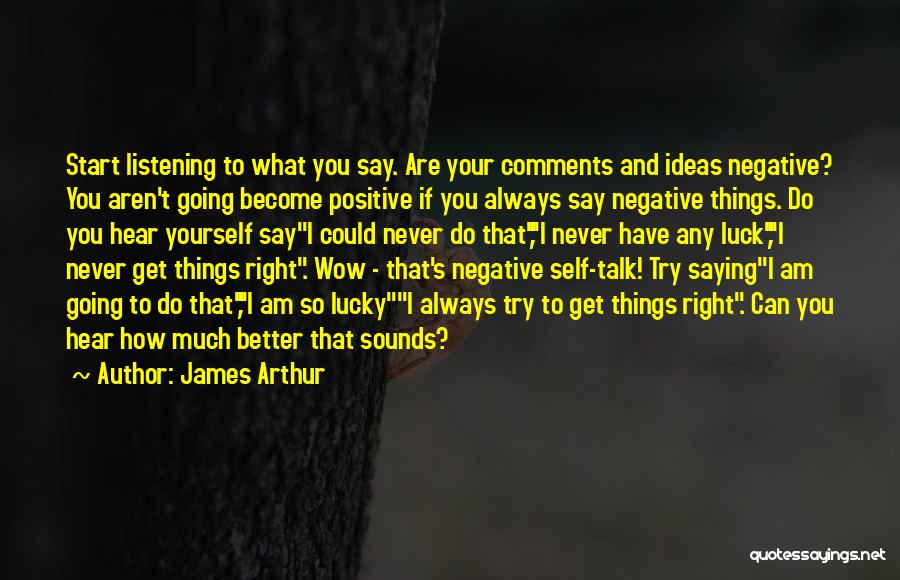 James Arthur Quotes: Start Listening To What You Say. Are Your Comments And Ideas Negative? You Aren't Going Become Positive If You Always