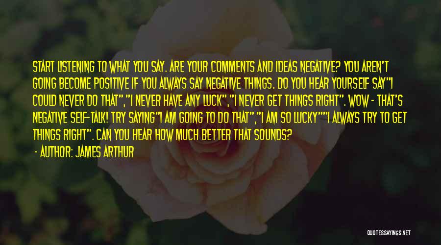 James Arthur Quotes: Start Listening To What You Say. Are Your Comments And Ideas Negative? You Aren't Going Become Positive If You Always