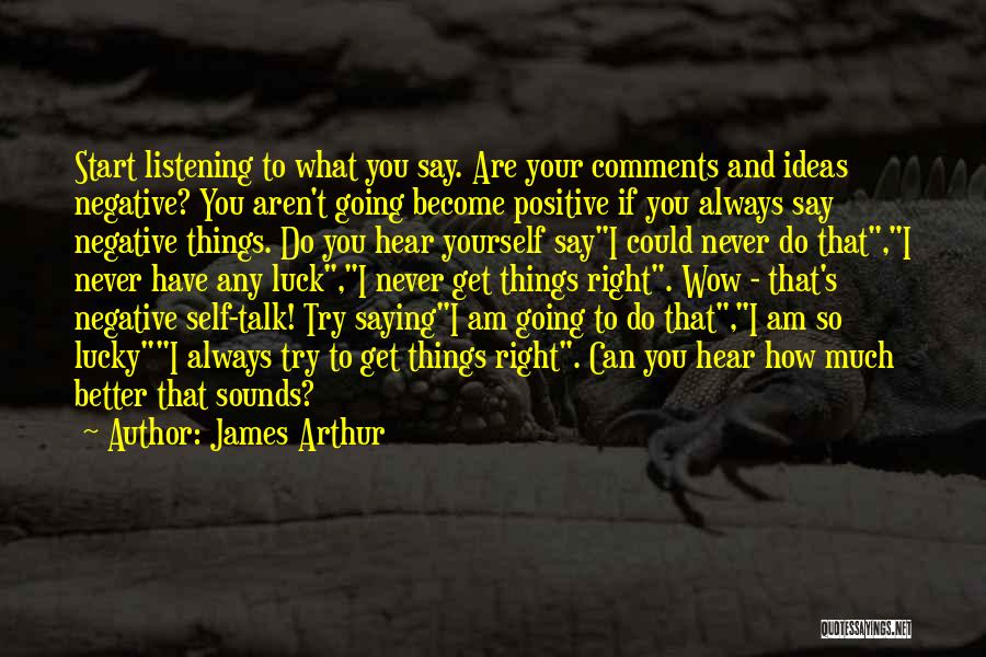 James Arthur Quotes: Start Listening To What You Say. Are Your Comments And Ideas Negative? You Aren't Going Become Positive If You Always