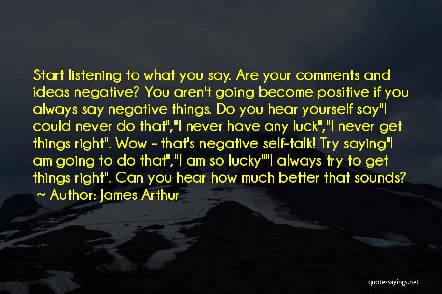 James Arthur Quotes: Start Listening To What You Say. Are Your Comments And Ideas Negative? You Aren't Going Become Positive If You Always