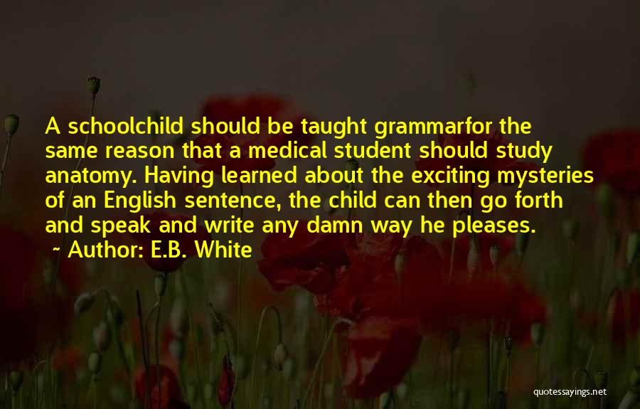 E.B. White Quotes: A Schoolchild Should Be Taught Grammarfor The Same Reason That A Medical Student Should Study Anatomy. Having Learned About The