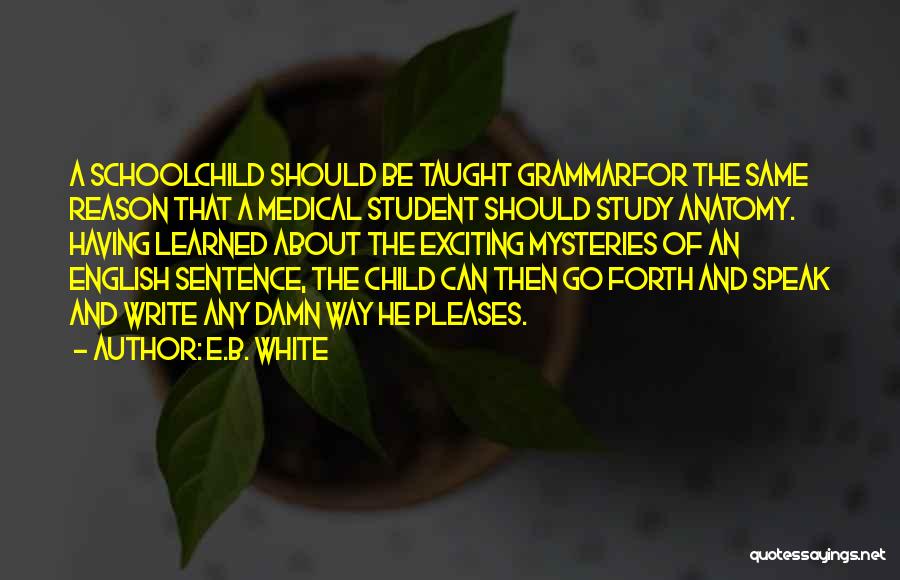 E.B. White Quotes: A Schoolchild Should Be Taught Grammarfor The Same Reason That A Medical Student Should Study Anatomy. Having Learned About The
