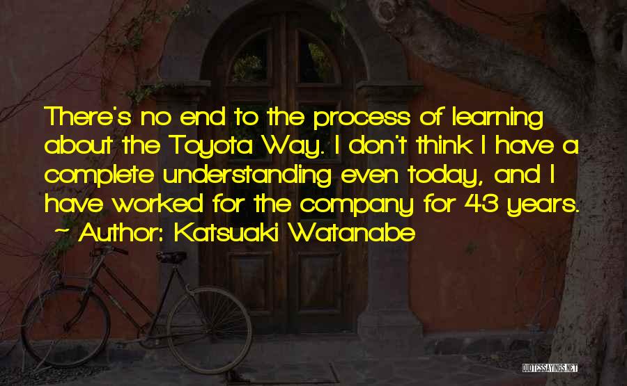 Katsuaki Watanabe Quotes: There's No End To The Process Of Learning About The Toyota Way. I Don't Think I Have A Complete Understanding