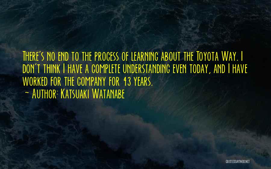 Katsuaki Watanabe Quotes: There's No End To The Process Of Learning About The Toyota Way. I Don't Think I Have A Complete Understanding