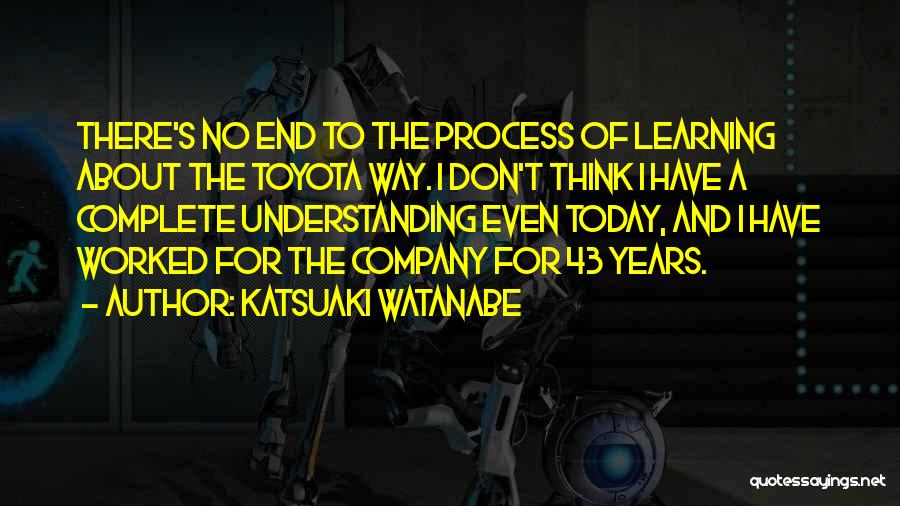 Katsuaki Watanabe Quotes: There's No End To The Process Of Learning About The Toyota Way. I Don't Think I Have A Complete Understanding