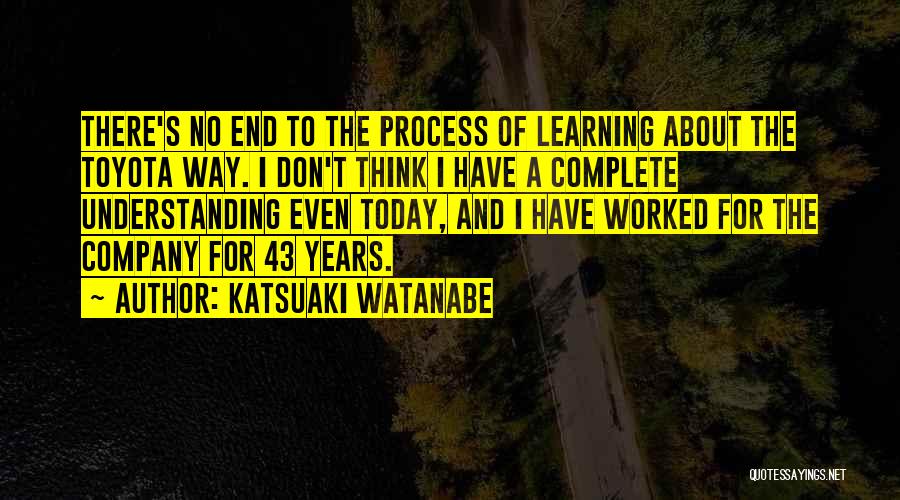 Katsuaki Watanabe Quotes: There's No End To The Process Of Learning About The Toyota Way. I Don't Think I Have A Complete Understanding