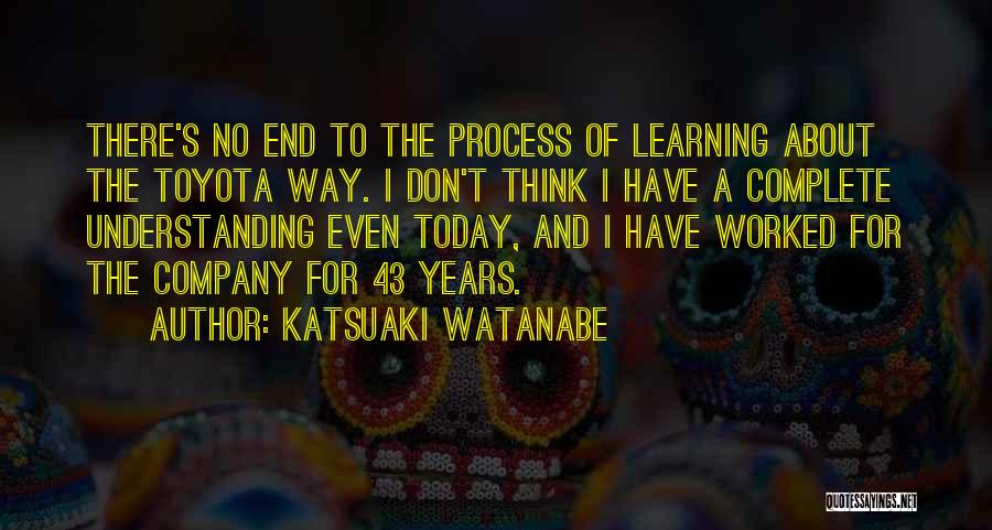 Katsuaki Watanabe Quotes: There's No End To The Process Of Learning About The Toyota Way. I Don't Think I Have A Complete Understanding