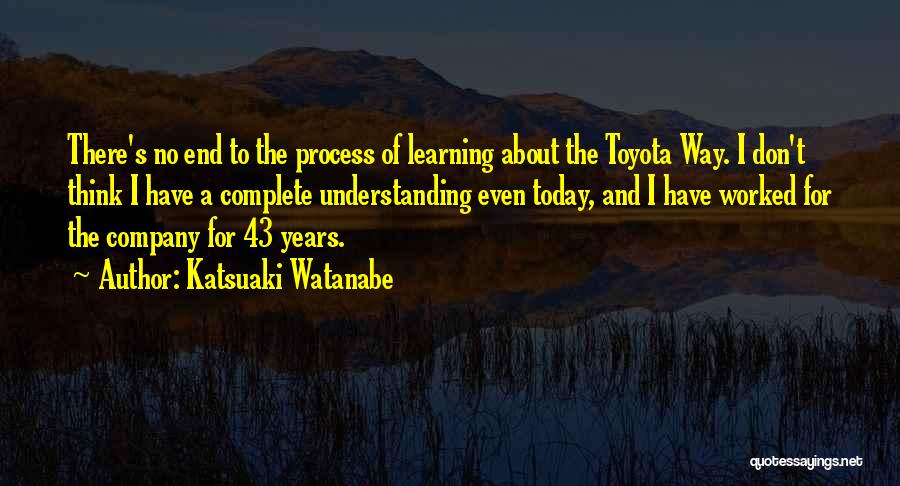 Katsuaki Watanabe Quotes: There's No End To The Process Of Learning About The Toyota Way. I Don't Think I Have A Complete Understanding