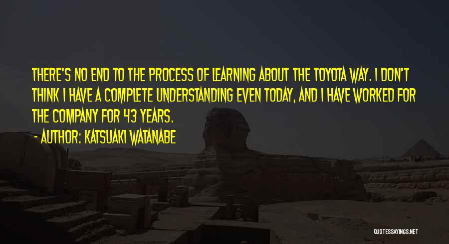 Katsuaki Watanabe Quotes: There's No End To The Process Of Learning About The Toyota Way. I Don't Think I Have A Complete Understanding