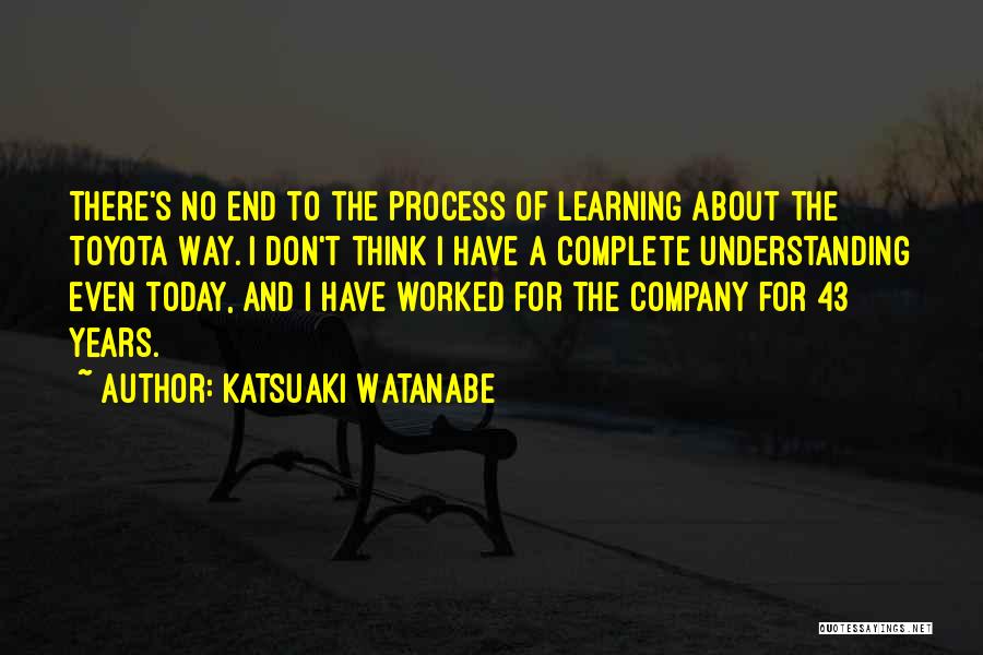 Katsuaki Watanabe Quotes: There's No End To The Process Of Learning About The Toyota Way. I Don't Think I Have A Complete Understanding