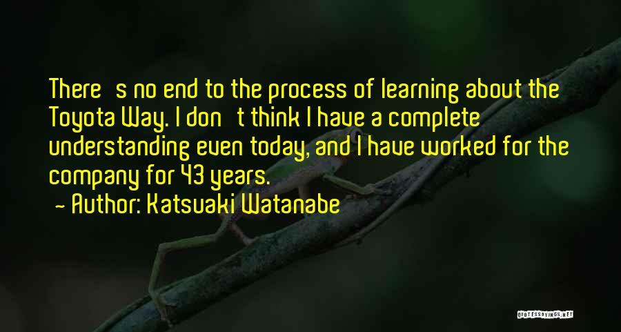 Katsuaki Watanabe Quotes: There's No End To The Process Of Learning About The Toyota Way. I Don't Think I Have A Complete Understanding