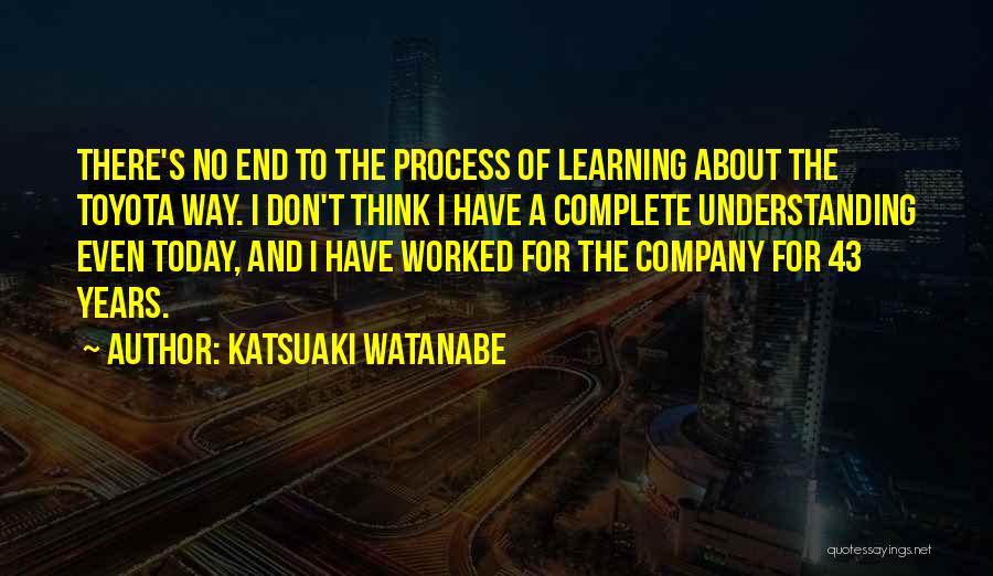 Katsuaki Watanabe Quotes: There's No End To The Process Of Learning About The Toyota Way. I Don't Think I Have A Complete Understanding