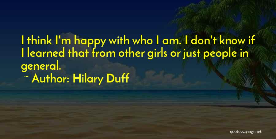 Hilary Duff Quotes: I Think I'm Happy With Who I Am. I Don't Know If I Learned That From Other Girls Or Just