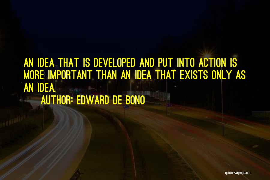 Edward De Bono Quotes: An Idea That Is Developed And Put Into Action Is More Important Than An Idea That Exists Only As An