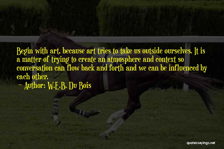W.E.B. Du Bois Quotes: Begin With Art, Because Art Tries To Take Us Outside Ourselves. It Is A Matter Of Trying To Create An