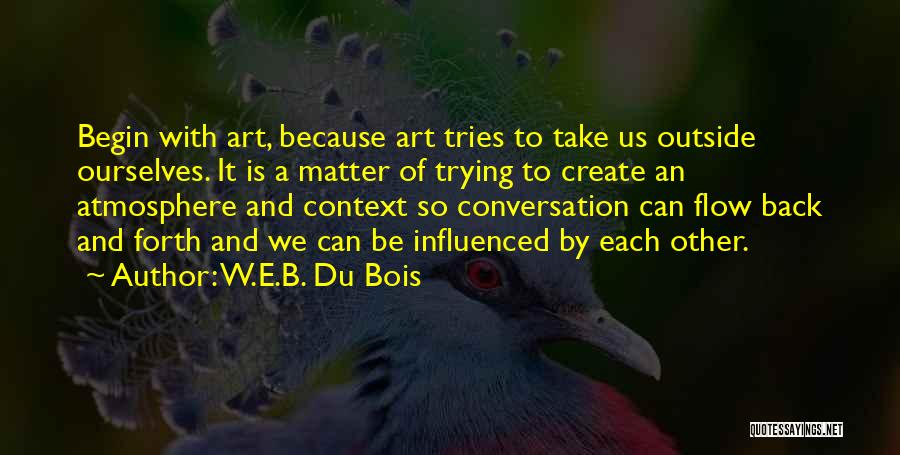 W.E.B. Du Bois Quotes: Begin With Art, Because Art Tries To Take Us Outside Ourselves. It Is A Matter Of Trying To Create An