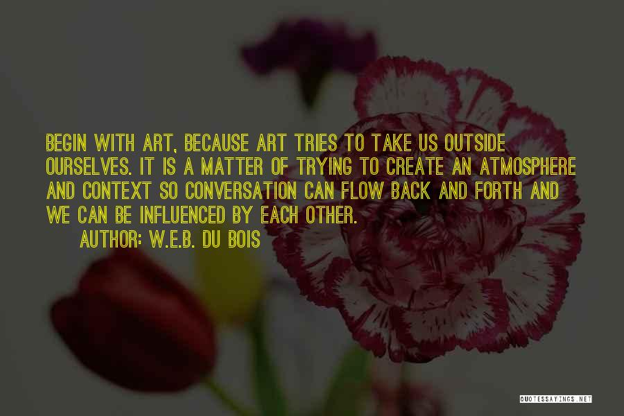 W.E.B. Du Bois Quotes: Begin With Art, Because Art Tries To Take Us Outside Ourselves. It Is A Matter Of Trying To Create An