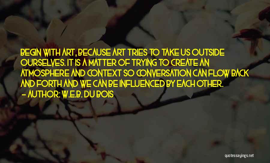 W.E.B. Du Bois Quotes: Begin With Art, Because Art Tries To Take Us Outside Ourselves. It Is A Matter Of Trying To Create An