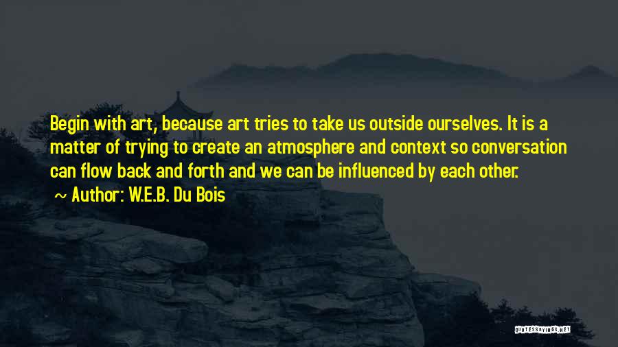 W.E.B. Du Bois Quotes: Begin With Art, Because Art Tries To Take Us Outside Ourselves. It Is A Matter Of Trying To Create An