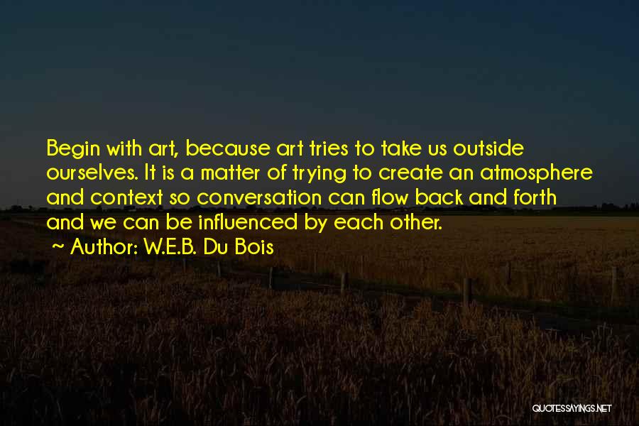 W.E.B. Du Bois Quotes: Begin With Art, Because Art Tries To Take Us Outside Ourselves. It Is A Matter Of Trying To Create An