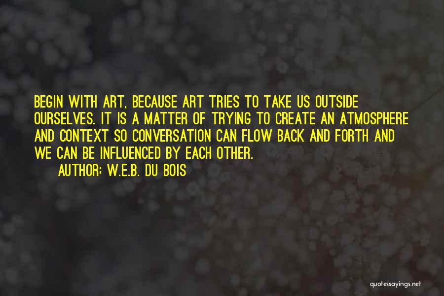 W.E.B. Du Bois Quotes: Begin With Art, Because Art Tries To Take Us Outside Ourselves. It Is A Matter Of Trying To Create An