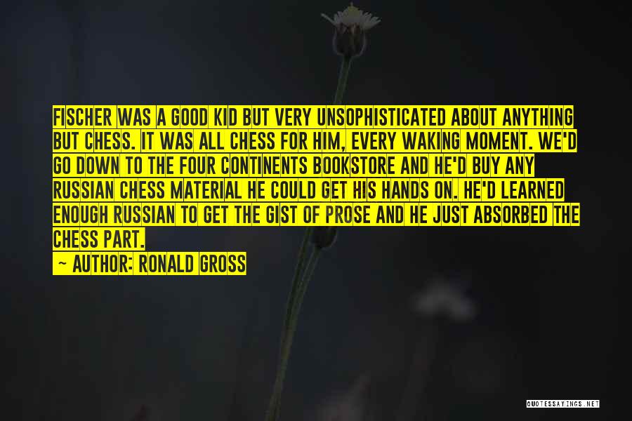 Ronald Gross Quotes: Fischer Was A Good Kid But Very Unsophisticated About Anything But Chess. It Was All Chess For Him, Every Waking