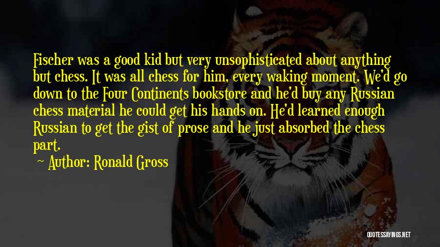 Ronald Gross Quotes: Fischer Was A Good Kid But Very Unsophisticated About Anything But Chess. It Was All Chess For Him, Every Waking