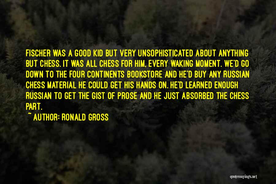 Ronald Gross Quotes: Fischer Was A Good Kid But Very Unsophisticated About Anything But Chess. It Was All Chess For Him, Every Waking