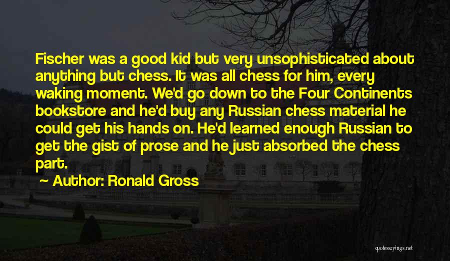 Ronald Gross Quotes: Fischer Was A Good Kid But Very Unsophisticated About Anything But Chess. It Was All Chess For Him, Every Waking