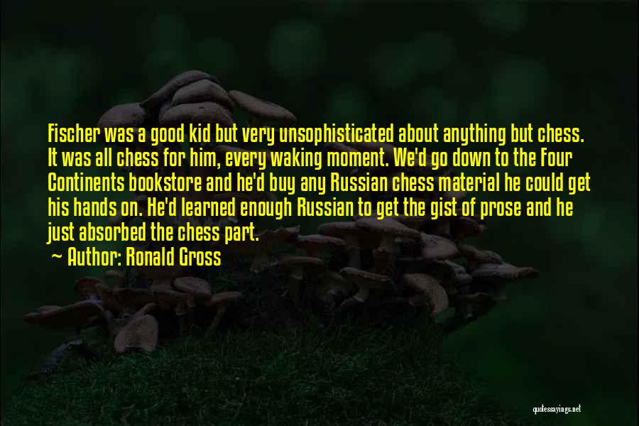 Ronald Gross Quotes: Fischer Was A Good Kid But Very Unsophisticated About Anything But Chess. It Was All Chess For Him, Every Waking