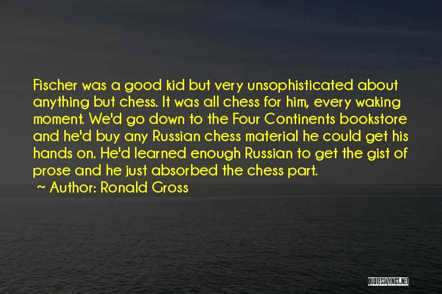 Ronald Gross Quotes: Fischer Was A Good Kid But Very Unsophisticated About Anything But Chess. It Was All Chess For Him, Every Waking