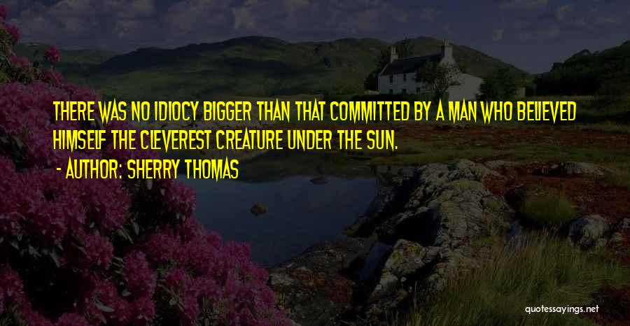 Sherry Thomas Quotes: There Was No Idiocy Bigger Than That Committed By A Man Who Believed Himself The Cleverest Creature Under The Sun.