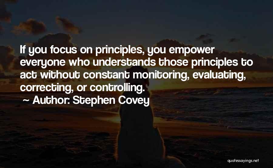 Stephen Covey Quotes: If You Focus On Principles, You Empower Everyone Who Understands Those Principles To Act Without Constant Monitoring, Evaluating, Correcting, Or