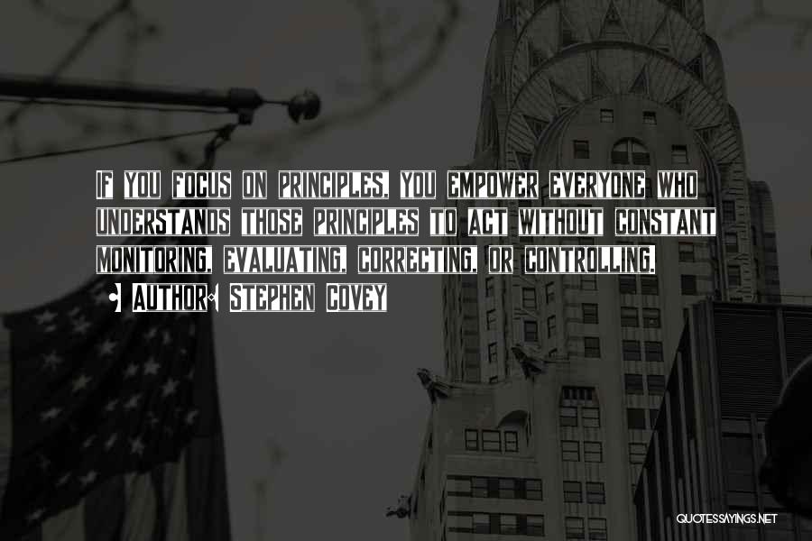 Stephen Covey Quotes: If You Focus On Principles, You Empower Everyone Who Understands Those Principles To Act Without Constant Monitoring, Evaluating, Correcting, Or